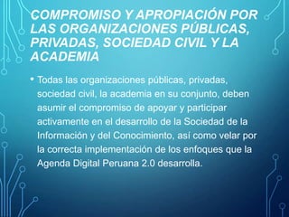 COMPROMISO Y APROPIACIÓN POR
LAS ORGANIZACIONES PÚBLICAS,
PRIVADAS, SOCIEDAD CIVIL Y LA
ACADEMIA
• Todas las organizaciones públicas, privadas,
sociedad civil, la academia en su conjunto, deben
asumir el compromiso de apoyar y participar
activamente en el desarrollo de la Sociedad de la
Información y del Conocimiento, así como velar por
la correcta implementación de los enfoques que la
Agenda Digital Peruana 2.0 desarrolla.

 