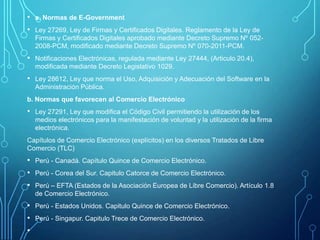 • a. Normas de E-Government
• Ley 27269, Ley de Firmas y Certificados Digitales. Reglamento de la Ley de
Firmas y Certificados Digitales aprobado mediante Decreto Supremo Nº 0522008-PCM, modificado mediante Decreto Supremo Nº 070-2011-PCM.

• Notificaciones Electrónicas, regulada mediante Ley 27444, (Articulo 20.4),
modificada mediante Decreto Legislativo 1029.

• Ley 28612, Ley que norma el Uso, Adquisición y Adecuación del Software en la
Administración Pública.
b. Normas que favorecen al Comercio Electrónico

• Ley 27291, Ley que modifica el Código Civil permitiendo la utilización de los
medios electrónicos para la manifestación de voluntad y la utilización de la firma
electrónica.
Capítulos de Comercio Electrónico (explícitos) en los diversos Tratados de Libre
Comercio (TLC)

• Perú - Canadá. Capítulo Quince de Comercio Electrónico.
• Perú - Corea del Sur. Capitulo Catorce de Comercio Electrónico.
• Perú – EFTA (Estados de la Asociación Europea de Libre Comercio). Artículo 1.8
de Comercio Electrónico.

• Perú - Estados Unidos. Capitulo Quince de Comercio Electrónico.
• Perú - Singapur. Capitulo Trece de Comercio Electrónico.
•

 