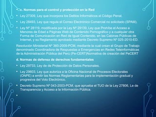 •
•
•
•

c. Normas para el control y protección en la Red
Ley 27309, Ley que incorpora los Delitos Informáticos al Código Penal.
Ley 28493, Ley que regula el Correo Electrónico Comercial no solicitado (SPAM).
Ley Nº 28119, modificada por la Ley Nº 29139, Ley que Prohíbe el Acceso a
Menores de Edad a Páginas Web de Contenido Pornográfico y a cualquier otra
Forma de Comunicación en Red de Igual Contenido, en las Cabinas Públicas de
Internet, y su Reglamento aprobado mediante Decreto Supremo Nº 025-2010-ED.

Resolución Ministerial Nº 360-2009-PCM, mediante la cual crean el Grupo de Trabajo
denominado Coordinadora de Respuestas a Emergencias en Redes Teleinformáticas
de la Administración Pública del Perú (Pe-CERT)Normativa de creación del PeCERT
d. Normas de defensa de derechos fundamentales

• Ley 29733, Ley de de Protección de Datos Personales.
• Ley 29603, Ley que autoriza a la Oficina Nacional de Procesos Electorales
(ONPE) a emitir las Normas Reglamentarias para la implementación gradual y
progresiva del Voto Electrónico.

• Decreto Supremo Nº 043-2003-PCM, que aprueba el TUO de la Ley 27806, Le de
Transparencia y Acceso a la Información Pública.

•

 