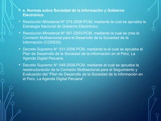 • e. Normas sobre Sociedad de la Información y Gobierno
Electrónico

• Resolución Ministerial Nº 274-2006-PCM, mediante la cual se aprueba la
Estrategia Nacional de Gobierno Electrónico.

• Resolución Ministerial Nº 081-2003-PCM, mediante la cual se crea la
Comisión Multisectorial para el Desarrollo de la Sociedad de la
Información (CODESI).

• Decreto Supremo N° 031-2006-PCM, mediante la el cual se aprueba el
Plan de Desarrollo de la Sociedad de la información en el Perú, La
Agenda Digital Peruana.

• Decreto Supremo N° 048-2008-PCM, mediante el cual se aprueba la
reestructuración de la Comisión Multisectorial para el Seguimiento y
Evaluación del “Plan de Desarrollo de la Sociedad de la información en
el Perú, La Agenda Digital Peruana”.

 