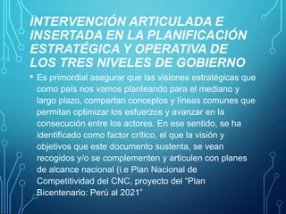 INTERVENCIÓN ARTICULADA E
INSERTADA EN LA PLANIFICACIÓN
ESTRATÉGICA Y OPERATIVA DE
LOS TRES NIVELES DE GOBIERNO
•

Es primordial asegurar que las visiones estratégicas que
como país nos vamos planteando para el mediano y
largo plazo, compartan conceptos y líneas comunes que
permitan optimizar los esfuerzos y avanzar en la
consecución entre los actores. En ese sentido, se ha
identificado como factor crítico, el que la visión y
objetivos que este documento sustenta, se vean
recogidos y/o se complementen y articulen con planes
de alcance nacional (i.e Plan Nacional de
Competitividad del CNC, proyecto del “Plan
Bicentenario: Perú al 2021”

 