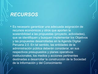 RECURSOS
•

Es necesario garantizar una adecuada asignación de
recursos económicos y otros que aporten la
sostenibilidad a las propuestas (proyecto, actividades),
que se identifiquen y busquen implementar los Objetivos
y las propuestas desarrolladas en la Agenda Digital
Peruana 2.0. En tal sentido, las entidades de la
administración pública deberán considerar, en sus
respectivos presupuestos y planes operativos
institucionales, los medios y acciones pertinentes
destinadas a desarrollar la construcción de la Sociedad
de la Información y del Conocimiento

 