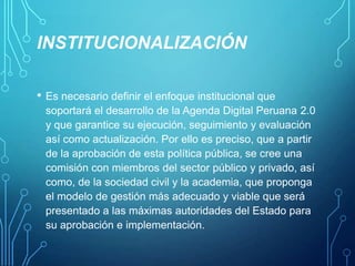 INSTITUCIONALIZACIÓN
•

Es necesario definir el enfoque institucional que
soportará el desarrollo de la Agenda Digital Peruana 2.0
y que garantice su ejecución, seguimiento y evaluación
así como actualización. Por ello es preciso, que a partir
de la aprobación de esta política pública, se cree una
comisión con miembros del sector público y privado, así
como, de la sociedad civil y la academia, que proponga
el modelo de gestión más adecuado y viable que será
presentado a las máximas autoridades del Estado para
su aprobación e implementación.

 