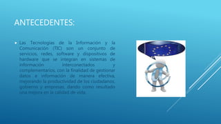 ANTECEDENTES:
 Las Tecnologías de la Información y la
Comunicación (TIC) son un conjunto de
servicios, redes, software y dispositivos de
hardware que se integran en sistemas de
información interconectados y
complementarios, con la finalidad de gestionar
datos e información de manera efectiva,
mejorando la productividad de los ciudadanos,
gobierno y empresas, dando como resultado
una mejora en la calidad de vida.
 