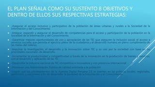 EL PLAN SEÑALA COMO SU SUSTENTO 8 OBJETIVOS Y
DENTRO DE ELLOS SUS RESPECTIVAS ESTRATEGIAS:
 -Asegurar el acceso inclusivo y participativo de la población de áreas urbanas y rurales a la Sociedad de la
Información y del Conocimiento.
 -Integrar, expandir y asegurar el desarrollo de competencias para el acceso y participación de la población en la
Sociedad de la Información y del Conocimiento.
 -Garantizar mejores oportunidades de uso y apropiación de las TIC que aseguren la inclusión social, el acceso a
servicios sociales que permita el ejercicio pleno de la ciudadanía y el desarrollo humano en pleno cumplimiento de
las metas del milenio.
 -Impulsar la investigación, el desarrollo y la innovación sobre TIC y su uso por la sociedad con base en las
prioridades nacionales de desarrollo.
 -Incrementar la productividad y competitividad a través de la innovación en la producción de bienes y servicios,
con el desarrollo y aplicación de las TIC
 -Desarrollar la industria nacional de TIC competitiva e innovadora y con presencia internacional
 -Promover una Administración Pública de calidad orientada a la población
 -Lograr que los planteamientos de la Agenda Digital Peruana 2.0 se inserten en las políticas locales, regionales,
sectoriales, y nacionales a fin de desarrollar la Sociedad de la Información y el Conocimiento.
 