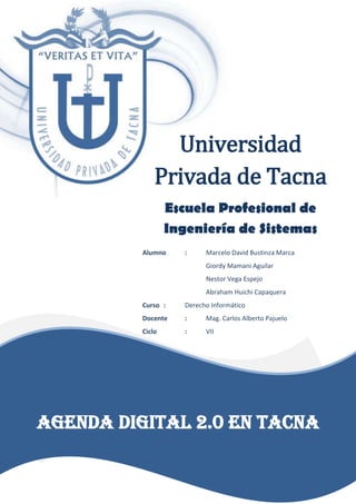 Universidad
Privada de Tacna
Escuela Profesional de
Ingeniería de Sistemas
Alumno : Marcelo David Bustinza Marca
Giordy Mamani Aguilar
Nestor Vega Espejo
Abraham Huichi Capaquera
Curso : Derecho Informático
Docente : Mag. Carlos Alberto Pajuelo
Ciclo : VII
AGENDA DIGITAL 2.0 EN TACNA
 