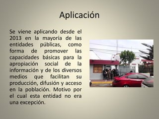Aplicación
Se viene aplicando desde el
2013 en la mayoría de las
entidades públicas, como
forma de promover las
capacidades básicas para la
apropiación social de la
información y de los diversos
medios que facilitan su
producción, difusión y acceso
en la población. Motivo por
el cual esta entidad no era
una excepción.
 