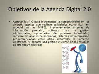 Objetivos de la Agenda Digital 2.0
• Adoptar las TIC para incrementar la competitividad en los
diversos agentes que realizan actividades económicas, en
especial en las MYPES, implementando sistemas de
información gerencial, software para la gestión
administrativa, optimización de procesos industriales,
software de análisis de mercados, sistemas de información
geo-referenciados, entre otros; desarrollar el Comercio
Electrónico; y, adoptar una gestión eficiente de los residuos
electrónicos y eléctricos
 