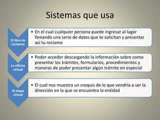 Sistemas que usa
El libro de
reclamos
• En el cual cualquier persona puede ingresar al lugar
llenando una serie de datos que te solicitan y presentar
así tu reclamo
La oficina
virtual
• Poder acceder descargando la información sobre como
presentar los trámites, formularios, procedimientos y
maneras de poder presentar algún trámite en especial
El mapa
virtual
• El cual nos muestra un croquis de lo que vendría a ser la
dirección en la que se encuentra la entidad
 