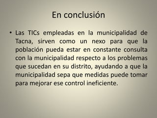 En conclusión
• Las TICs empleadas en la municipalidad de
Tacna, sirven como un nexo para que la
población pueda estar en constante consulta
con la municipalidad respecto a los problemas
que sucedan en su distrito, ayudando a que la
municipalidad sepa que medidas puede tomar
para mejorar ese control ineficiente.
 