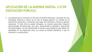 APLICACIÓN DE LA AGENDA DIGITAL 2.0 EN
EDUCACION PÚBLICA:
 se propone que la inversión en TIC para el ámbito educativo, sea parte de una
estrategia nacional a través de la cual se busque generar un cambio en el
sistema de educación y formación que haga más eficiente y eficaz la gestión
educativa. Si todo ello se puede conseguir, se estarán generando mayores
oportunidades de desarrollo, así como, aumentando la equidad y reduciendo
la brecha digital. Se han identificado al menos cuatro aspectos que deben ser
abordados en los siguientes años, en cuanto al ámbito educativo, y que se
comentan a continuación.
 