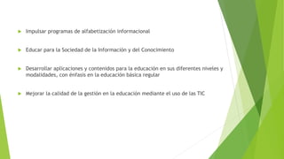  Impulsar programas de alfabetización informacional
 Educar para la Sociedad de la Información y del Conocimiento
 Desarrollar aplicaciones y contenidos para la educación en sus diferentes niveles y
modalidades, con énfasis en la educación básica regular
 Mejorar la calidad de la gestión en la educación mediante el uso de las TIC
 
