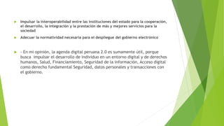 Impulsar la interoperabilidad entre las instituciones del estado para la cooperación,
el desarrollo, la integración y la prestación de más y mejores servicios para la
sociedad
 Adecuar la normatividad necesaria para el despliegue del gobierno electrónico
 - En mi opinión, la agenda digital peruana 2.0 es sumamente útil, porque
busca impulsar el desarrollo de individuo en un entorno digital y de derechos
humanos, Salud, Financiamiento, Seguridad de la información, Acceso digital
como derecho fundamental Seguridad, datos personales y transacciones con
el gobierno.
 