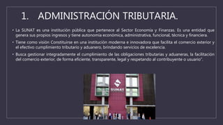 1. ADMINISTRACIÓN TRIBUTARIA.
• La SUNAT es una institución pública que pertenece al Sector Economía y Finanzas. Es una entidad que
genera sus propios ingresos y tiene autonomía económica, administrativa, funcional, técnica y financiera.
• Tiene como visión Constituirse en una institución moderna e innovadora que facilita el comercio exterior y
el efectivo cumplimiento tributario y aduanero, brindando servicios de excelencia.
• Busca gestionar integradamente el cumplimiento de las obligaciones tributarias y aduaneras, la facilitación
del comercio exterior, de forma eficiente, transparente, legal y respetando al contribuyente o usuario”.
 