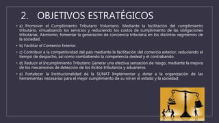 2. OBJETIVOS ESTRATÉGICOS
• a) Promover el Cumplimiento Tributario Voluntario. Mediante la facilitación del cumplimiento
tributario, virtualizando los servicios y reduciendo los costos de cumplimiento de las obligaciones
tributarias. Asimismo, fomentar la generación de conciencia tributaria en los distintos segmentos de
la sociedad.
• b) Facilitar el Comercio Exterior.
• c) Contribuir a la competitividad del país mediante la facilitación del comercio exterior, reduciendo el
tiempo de despacho, así como combatiendo la competencia desleal y el contrabando.
• d) Reducir el Incumplimiento Tributario Generar una efectiva sensación de riesgo, mediante la mejora
de los mecanismos de detección de los ilícitos tributarios y aduaneros.
• e) Fortalecer la Institucionalidad de la SUNAT Implementar y dotar a la organización de las
herramientas necesarias para el mejor cumplimiento de su rol en el estado y la sociedad.
 