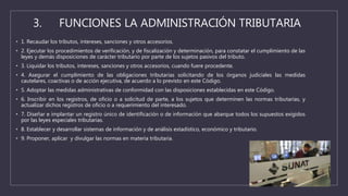 3. FUNCIONES LA ADMINISTRACIÓN TRIBUTARIA
• 1. Recaudar los tributos, intereses, sanciones y otros accesorios.
• 2. Ejecutar los procedimientos de verificación, y de fiscalización y determinación, para constatar el cumplimiento de las
leyes y demás disposiciones de carácter tributario por parte de los sujetos pasivos del tributo.
• 3. Liquidar los tributos, intereses, sanciones y otros accesorios, cuando fuere procedente.
• 4. Asegurar el cumplimiento de las obligaciones tributarias solicitando de los órganos judiciales las medidas
cautelares, coactivas o de acción ejecutiva, de acuerdo a lo previsto en este Código.
• 5. Adoptar las medidas administrativas de conformidad con las disposiciones establecidas en este Código.
• 6. Inscribir en los registros, de oficio o a solicitud de parte, a los sujetos que determinen las normas tributarias, y
actualizar dichos registros de oficio o a requerimiento del interesado.
• 7. Diseñar e implantar un registro único de identificación o de información que abarque todos los supuestos exigidos
por las leyes especiales tributarias.
• 8. Establecer y desarrollar sistemas de información y de análisis estadístico, económico y tributario.
• 9. Proponer, aplicar y divulgar las normas en materia tributaria.
 