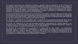 • 10. Suscribir convenios con organismos públicos y privados para la realización de las funciones de
recaudación, cobro, notificación, levantamiento de estadísticas, procesamiento de documentos, y captura o
transferencias de los datos en ellos contenidos. En los convenios que se suscriban la Administración
Tributaria podrá acordar pagos o compensaciones a favor de los organismos prestadores del servicio.
Asimismo, en dichos convenios deberá resguardarse el carácter reservado de la información utilizada,
conforme a lo establecido en el artículo 126 de este Código.
• 11. Suscribir convenios interinstitucionales con organismos nacionales e internacionales para el intercambio
de información, siempre que esté resguardado el carácter reservado de la misma, conforme a lo establecido
en el artículo 126 de este Código, y garantizando que las informaciones suministradas sólo serán utilizadas
por aquellas autoridades con competencia en materia tributaria.
• 12. Aprobar o desestimar las propuestas para la valoración de operaciones efectuadas entre partes
vinculadas en materia de precios de transferencia, conforme al procedimiento previsto en este Código.
• 13. Dictar, por órgano de la más alta autoridad jerárquica, instrucciones de carácter general a sus
subalternos, para la interpretación y aplicación de las leyes, reglamentos y demás disposiciones relativas a
la materia tributaria, las cuales deberán publicarse en la Gaceta Oficial.
• 14. Notificar, de conformidad con lo previsto en el artículo 166 de este Código, las liquidaciones
efectuadas para un conjunto de contribuyentes o responsables, de ajustes por errores aritméticos,
porciones, intereses, multas y anticipos, a través de listas en las que se indique la identificación de los
contribuyentes o responsables, los ajustes realizados, y la firma u otro mecanismo de identificación del
funcionario, que al efecto determine la Administración Tributaria.
 