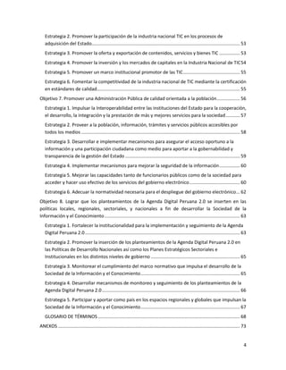 Estrategia 2. Promover la participación de la industria nacional TIC en los procesos de
   adquisición del Estado................................................................................................................... 53
   Estrategia 3. Promover la oferta y exportación de contenidos, servicios y bienes TIC ................ 53
   Estrategia 4. Promover la inversión y los mercados de capitales en la Industria Nacional de TIC 54
   Estrategia 5. Promover un marco institucional promotor de las TIC ............................................ 55
   Estrategia 6. Fomentar la competitividad de la industria nacional de TIC mediante la certificación
   en estándares de calidad............................................................................................................... 55
Objetivo 7. Promover una Administración Pública de calidad orientada a la población .................. 56
   Estrategia 1. Impulsar la Interoperabilidad entre las instituciones del Estado para la cooperación,
   el desarrollo, la integración y la prestación de más y mejores servicios para la sociedad ........... 57
   Estrategia 2. Proveer a la población, información, trámites y servicios públicos accesibles por
   todos los medios ........................................................................................................................... 58
   Estrategia 3. Desarrollar e implementar mecanismos para asegurar el acceso oportuno a la
   información y una participación ciudadana como medio para aportar a la gobernabilidad y
   transparencia de la gestión del Estado ......................................................................................... 59
   Estrategia 4. Implementar mecanismos para mejorar la seguridad de la información ................ 60
   Estrategia 5. Mejorar las capacidades tanto de funcionarios públicos como de la sociedad para
   acceder y hacer uso efectivo de los servicios del gobierno electrónico ....................................... 60
   Estrategia 6. Adecuar la normatividad necesaria para el despliegue del gobierno electrónico ... 62
Objetivo 8. Lograr que los planteamientos de la Agenda Digital Peruana 2.0 se inserten en las
políticas locales, regionales, sectoriales, y nacionales a fin de desarrollar la Sociedad de la
Información y el Conocimiento ......................................................................................................... 63
   Estrategia 1. Fortalecer la institucionalidad para la implementación y seguimiento de la Agenda
   Digital Peruana 2.0 ........................................................................................................................ 63
   Estrategia 2. Promover la inserción de los planteamientos de la Agenda Digital Peruana 2.0 en
   las Políticas de Desarrollo Nacionales así como los Planes Estratégicos Sectoriales e
   Institucionales en los distintos niveles de gobierno ..................................................................... 65
   Estrategia 3. Monitorear el cumplimiento del marco normativo que impulsa el desarrollo de la
   Sociedad de la Información y el Conocimiento ............................................................................. 65
   Estrategia 4. Desarrollar mecanismos de monitoreo y seguimiento de los planteamientos de la
   Agenda Digital Peruana 2.0 ........................................................................................................... 66
   Estrategia 5. Participar y aportar como país en los espacios regionales y globales que impulsan la
   Sociedad de la Información y el Conocimiento ............................................................................. 67
   GLOSARIO DE TÉRMINOS .............................................................................................................. 68
ANEXOS ............................................................................................................................................. 73


                                                                                                                                                     4
 