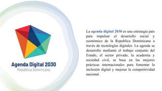 La agenda digital 2030 es una estrategia país
para impulsar el desarrollo social y
económico de la Republica Dominicana a
través de tecnologías digitales. La agenda se
desarrollo mediante el trabajo conjunto del
Estado, el sector privado, la academia y
sociedad civil, se basa en las mejores
prácticas internacionales para fomentar la
inclusión digital y mejorar la competitividad
nacional.
 