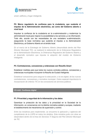 Agenda Digital de A Coruña 
118 
smart, edificios y hogar inteligente. 
P2. Marco regulatorio de confianza para la ciudadanía, que sustente el impulso de la Administración electrónica, así como del Gobierno abierto a nivel local 
Impulsar la confianza de la ciudadanía en la e-administración y modernizar la administración local para mejorar la accesibilidad a los servicios y a la información. Todo ello, acorde con las necesidades de una verdadera e-administración, asegurando la base normativa que sustente el impulso a la Administración Electrónica y al Gobierno Abierto en el ámbito local. 
En el marco de la Estrategia de Gobierno Abierto (desarrollada dentro del Plan Director Municipal TIC), se realizará la elaboración de la Ordenanza Reguladora de la Administración Electrónica, la Ordenanza Reguladora del Gobierno Abierto y el desarrollo normativo que impulse la adopción del modelo de Gobierno Inteligente. 
P3. Contrataciones, concesiones y ordenanzas con filosofía Smart 
Establecer medidas para que todos los nuevos contratos públicos, concesiones y ordenanzas municipales incorporen la filosofía de Ciudad inteligente. 
Establecer actuaciones para asegurar la adecuación, a la era digital, de las nuevas contrataciones, concesiones y normativa municipal. Cobra especial importancia la incorporación de criterios TIC en las concesiones de servicios públicos. 
CD-AA2. Confianza digital 
P1. Privacidad y seguridad de la información y los datos 
Garantizar la protección de los datos y la privacidad en la Sociedad de la Información, en consonancia con la distinta normativa estatal y europea, mediante el establecimiento de mecanismos de supervisión y control. 
Entre las iniciativas para implementar, se encuentra la aplicación y vigilancia del cumplimiento de la LOPD en todos los ámbitos. Esta iniciativa junto con otras se desarrollará dentro de la línea de Servicios TI Seguros del Plan Director Municipal de TIC.  