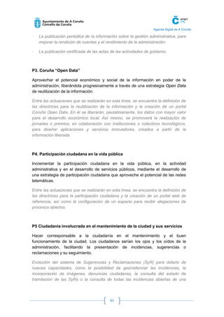 Agenda Digital de A Coruña 
61 
· La publicación periódica de la información sobre la gestión administrativa, para mejorar la rendición de cuentas y el rendimiento de la administración. 
· La publicación certificada de las actas de las actividades de gobierno. 
P3. Coruña “Open Data” 
Aprovechar el potencial económico y social de la información en poder de la administración, liberándola progresivamente a través de una estrategia Open Data de reutilización de la información. 
Entre las actuaciones que se realizarán en esta línea, se encuentra la definición de las directrices para la reutilización de la información y la creación de un portal Coruña Open Data. En él se liberarán, paulatinamente, los datos con mayor valor para el desarrollo económico local. Así mismo, se promoverá la realización de jornadas o premios, en colaboración con instituciones o colectivos tecnológicos, para diseñar aplicaciones y servicios innovadores, creados a partir de la información liberada. 
P4. Participación ciudadana en la vida pública 
Incrementar la participación ciudadana en la vida pública, en la actividad administrativa y en el desarrollo de servicios públicos, mediante el desarrollo de una estrategia de participación ciudadana que aproveche el potencial de las redes telemáticas. 
Entre las actuaciones que se realizarán en esta línea, se encuentra la definición de las directrices para la participación ciudadana y la creación de un portal web de referencia, así como la configuración de un espacio para recibir alegaciones de procesos abiertos. 
P5 Ciudadanía involucrada en el mantenimiento de la ciudad y sus servicios 
Hacer corresponsable a la ciudadanía en el mantenimiento y el buen funcionamiento de la ciudad. Los ciudadanos serían los ojos y los oídos de la administración, facilitando la presentación de incidencias, sugerencias o reclamaciones y su seguimiento. 
Evolución del sistema de Sugerencias y Reclamaciones (SyR) para dotarlo de nuevas capacidades, como la posibilidad de georrefenciar las incidencias, la incorporación de imágenes, denuncias ciudadanas, la consulta del estado de tramitación de las SyRs o la consulta de todas las incidencias abiertas de una  