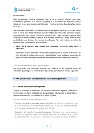 Agenda Digital de A Coruña 
94 
emblemáticos. 
Una planificación turística inteligente, que tenga en cuenta Internet como pilar fundamental, permitirá a la ciudad adaptarse a la evolución del mercado turístico global, en el que será fundamental introducir y reforzar la marca de A Coruña a través de la red. 
Son múltiples los campos donde estos avances se podrán aplicar en la ciudad: desde usar el móvil para hacer reservas, buscar medios de transporte, consultar mapas, encontrar sitios para comer, conciertos, exposiciones... hasta recorrer museos y sitios históricos de forma diferente, gracias a la realidad aumentada, (entre otras muchas posibilidades que brindan las nuevas tecnologías). Por este motivo, se define la presente línea de actuación, que perseguirá: 
 Hacer de A Coruña una ciudad más amigable, accesible, más móvil e interactiva 
Desarrollar nuevos servicios y contenidos digitales para la cultura, el turismo y el ocio, a través de plataformas nuevas y tradicionales, redes sociales o soluciones de geolocalización, realidad aumentada o pantallas táctiles en los espacios públicos. 
9.5.4. Estructura de las áreas de actuación 
Los programas que permitirán alcanzar los objetivos de las distintas áreas de actuación, que integran la presente área de avance, se indican en la tabla siguiente: 
VI-AA1. Desarrollo de un entorno social capacitado digitalmente 
P1. Centros de educación inteligentes 
Apoyar y promover el desarrollo de entornos educativos digitales, creativos e innovadores, mediante instalaciones de aprendizaje inteligentes, el desarrollo de nuevas competencias y contenidos educativos digitales. 
Entre las iniciativas que se llevarán a cabo: 
 Centros educativos no universitarios digitales. Apoyar, en colaboración con la Xunta de Galicia, la incorporación plena de las TIC y de los mundos virtuales, en la práctica educativa de los centros de A Coruña. 
 Descubrir el mundo tecnológico/museos. Continuar con los programas proactivos y fomentar nuevas actividades para que los alumnos de A Coruña descubran las TIC y las ciencias, a través de los museos científicos, del Museo  