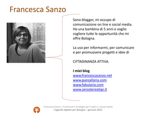 Francesca Sanzo
                                     Sono blogger, mi occupo di
                                     comunicazione on line e social media.
                                     Ho una bambina di 5 anni e voglio
                                     cogliere tutte le opportunità che mi
                                     offre Bologna.

                                     La uso per informarmi, per comunicare
                                     e per promuovere progetti e idee di

                                     CITTADINANZA ATTIVA.

                                     I miei blog
                                     www.francescasanzo.net
                                     www.panzallaria.com
                                     www.fabularia.com
                                     www.zerostereotipi.it



         Francesca Sanzo | Contenuti e strategie per il web e i social media
                  L’agenda digitale per Bologna – gennaio 2012
 