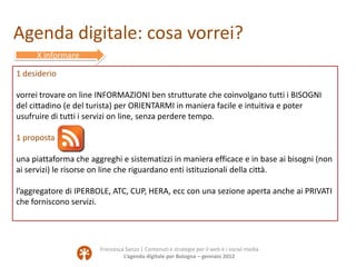 Agenda digitale: cosa vorrei?
     X informare

1 desiderio

vorrei trovare on line INFORMAZIONI ben strutturate che coinvolgano tutti i BISOGNI
del cittadino (e del turista) per ORIENTARMI in maniera facile e intuitiva e poter
usufruire di tutti i servizi on line, senza perdere tempo.

1 proposta

una piattaforma che aggreghi e sistematizzi in maniera efficace e in base ai bisogni (non
ai servizi) le risorse on line che riguardano enti istituzionali della città.

l’aggregatore di IPERBOLE, ATC, CUP, HERA, ecc con una sezione aperta anche ai PRIVATI
che forniscono servizi.




                       Francesca Sanzo | Contenuti e strategie per il web e i social media
                                L’agenda digitale per Bologna – gennaio 2012
 