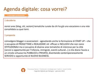 Agenda digitale: cosa vorrei?
   X coinvolgere professionisti


1 desiderio

vorrei aree (blog, siti, sezioni) tematiche curate da chi ha già una vocazione e una rete
consolidata su quei temi.

1 proposta

coinvolgere blogger e associazioni - agevolando anche la formazione di START UP – che
si occupino di PROGETTARE e REALIZZARE siti efficaci e INCLUSIVI che non siano
ISTITUZIONALI ma si occupino di diverse aree tematiche di interesse per la città
[servizi e opportunità per l’infanzia, immigrati, eventi culturali…] e che diano l’avvio a
un circolo virtuoso tra PUBBLICO e PRIVATO, diventando contemporaneamente
SERVIZIO e opportunità di NUOVO BUSINESS.




                                  Francesca Sanzo | Contenuti e strategie per il web e i social media
                                           L’agenda digitale per Bologna – gennaio 2012
 