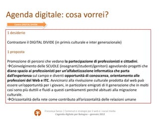 Agenda digitale: cosa vorrei?
    Contro DIGITAL DIVIDE


1 desiderio

Contrastare il DIGITAL DIVIDE (in primis culturale e inter generazionale)

1 proposta

Promozione di percorsi che vedano la partecipazione di professionisti e cittadini.
Coinvolgimento delle SCUOLE (insegnanti/studenti/genitori) agevolando progetti che
diano spazio ai professionisti per un’alfabetizzazione informatica che parta
dall’esperienza sul campo e diventi opportunità di conoscenza, orientamento alle
professioni del Web e ITC. Avvicinarsi alla rivoluzione culturale prodotta dal web può
essere un’opportunità per i giovani, in particolare emigrati di II generazione che in molti
casi sono più duttili e fluidi a questi cambiamenti perché abituati alla migrazione
culturale.
Orizzontalità della rete come contributo all’orizzontalità delle relazioni umane

                            Francesca Sanzo | Contenuti e strategie per il web e i social media
                                     L’agenda digitale per Bologna – gennaio 2012
 