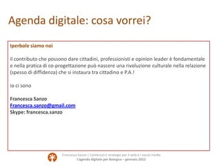 Agenda digitale: cosa vorrei?
Iperbole siamo noi

il contributo che possono dare cittadini, professionisti e opinion leader è fondamentale
e nella pratica di co-progettazione può nascere una rivoluzione culturale nella relazione
(spesso di diffidenza) che si instaura tra cittadino e P.A.!

io ci sono

Francesca Sanzo
Francesca.sanzo@gmail.com
Skype: francesca.sanzo




                       Francesca Sanzo | Contenuti e strategie per il web e i social media
                                L’agenda digitale per Bologna – gennaio 2012
 
