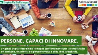 PERSONE, CAPACI DI INNOVARE.
L’Agenda Digitale dell’Emilia-Romagna come strumento per la competitività
del territorio. Una sintesi del percorso svolto e delle linee strategiche.
 