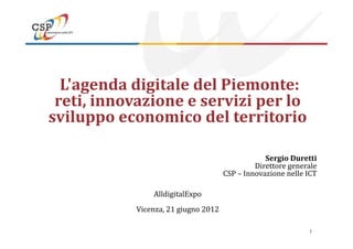 L'agenda digitale del Piemonte:
 reti, innovazione e servizi per lo
sviluppo economico del territorio

                                                 Sergio Duretti
                                              Direttore generale
                                     CSP – Innovazione nelle ICT

               AlldigitalExpo
           Vicenza, 21 giugno 2012

                                                             1
 