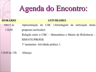 Agenda do Encontro:
HORÁRIO                               ATIVIDADES
 10h15 às    Apresentação do CBC (Abordagem da utilização desta
  11h30       proposta curricular).
             Relação entre o CBC – Matemática e Matriz de Referência –
              SIMAVE/PROEB.
             1º momento: Atividade prática 1.

11h30 às 13h  Almoço.
 