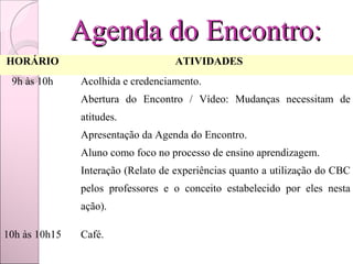 Agenda do Encontro:
HORÁRIO                             ATIVIDADES
 9h às 10h    Acolhida e credenciamento.
              Abertura do Encontro / Vídeo: Mudanças necessitam de
               atitudes.
              Apresentação da Agenda do Encontro.
              Aluno como foco no processo de ensino aprendizagem.
              Interação (Relato de experiências quanto a utilização do CBC
               pelos professores e o conceito estabelecido por eles nesta
               ação).

10h às 10h15  Café.
 