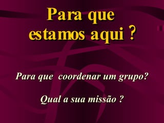 Para que  estamos aqui ? Para que  coordenar um grupo? Qual a sua missão ? 
