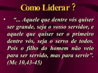 Como Liderar ?  “ ... Aquele que dentre vós quiser ser grande, seja o vosso servidor, e aquele que quiser ser o primeiro dentre vós, seja o servo de todos. Pois o filho do homem não veio para ser servido, mas para servir”. (Mc 10,43-45) 