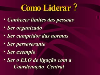 Como Liderar ?  Conhecer limites das pessoas Ser organizado Ser cumpridor das normas Ser perseverante Ser exemplo Ser o ELO de ligação com a  Coordenação  Central 