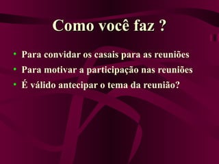 Como você faz ? Para convidar os casais para as reuniões Para motivar a participação nas reuniões É válido antecipar o tema da reunião? 