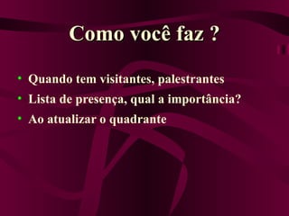 Como você faz ? Quando tem visitantes, palestrantes Lista de presença, qual a importância? Ao atualizar o quadrante 