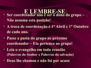 E   LEMBRE-SE : Ser coordenador não é ser o dono do grupo – Não assuma esta posição! A troca de coordenação é 1° Abril e 1° Outubro de cada ano. Passe a pasta do grupo ao próximo coordenador – Ela pertence ao grupo! Leia o evangelho em toda reunião (Palavras do Senhor x Palavras da salvação) Deus lhe chamou e não foi por acaso 