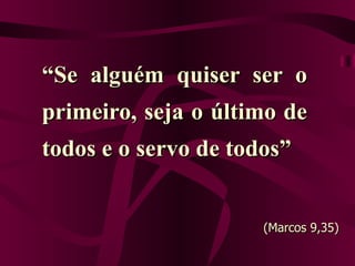 “ Se alguém quiser ser o primeiro, seja o último de todos e o servo de todos” (Marcos 9,35) 