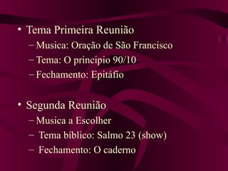Tema Primeira Reunião Musica: Oração de São Francisco Tema: O principio 90/10 Fechamento: Epitáfio Segunda Reunião Musica a Escolher Tema bíblico: Salmo 23 (show) Fechamento: O caderno 