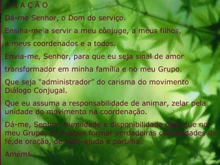 O R A Ç Ã O Dá-me Senhor, o Dom do serviço. Ensina-me a servir a meu cônjuge, a meus filhos, a meus coordenados e a todos. Envia-me, Senhor, para que eu seja sinal de amor transformador em minha família e no meu Grupo. Que seja “administrador” do carisma do movimento Diálogo Conjugal. Que eu assuma a responsabilidade de animar, zelar pela unidade do movimento na coordenação. Dá-me, Senhor, humildade e disponibilidade para que no meu Grupo, eu busque formar verdadeiras comunidades de fé,de oração, de auto-ajuda e partilha. Amém! 