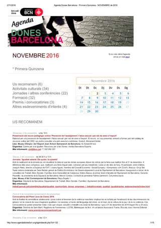 2/11/2016 Agenda Dones Barcelona ­ Primera Quinzena ­ NOVEMBRE de 2016
http://www.agendadonesbcn.org/agendaweb.php?id=132 1/15
 
NOVEMBRE 2016 Si no vols rebre l'agenda
envia un mail aquí.
 
* Primera Quinzena
 
Us recomanem (6)
Activitats culturals (34)
Jornades i altres conferències (22)
Formació (32)
Premis i convocatòries (3)
Altres esdeveniments d'interès (4)
Dl Dt Dc Dj Dv Ds Dg
2 3 4 5 6
7 8 9 10 11 12 13
14 15 16 17 18 19
21 22 23 24 25 26
29 30
 
US RECOMANEM
 
Dimecres, 2 de novembre    a les 18 h
Presentació del recurs pedagògic online 'Prevenció de l'assetjament i l'abús sexual i per raó de sexe a l'esport' 
Elaborat per a la prevenció de l'assetjament i l'abús sexual i per raó de sexe a l'esport. El recurs, un cop presentat, entrarà a formar part del catàleg de
recursos online del CIRD i es podrà consultar a la web www.bcn.cat/dones. Gratuït. Aforament limitat.
Lloc: Museu Olímpic i de l'Esport Joan Antoni Samaranch de Barcelona. Av Estadi 60 bxs 
Organitza: Centre per a la Igualtat i Recursos per a les Dones i Institut Barcelona Esports
Més informació: cird@bcn.cat i T. 932 850 357
Dijous, 3 de novembre    de 09:30 h a 13 h
Jornada: 'Igualtat salarial. Els quids i la qüestió' 
Amb la realització de la jornada es vol visualitzar la data en que les dones europees deixen de cobrar per la feina que realitzin fins al 31 de desembre. A
diferència dels seus companys, que, realitzant una feina d'igual valor, cobraran pel seu treball tots i cada un els dies de l’any. Hi participen, entre d'altres,
Joaquín Nieto, director a Espanya de l'OIT, i Joana Agudo, membre del Consell Econòmic i Social Europeu, i d'empreses com Zurich, Abacus i Grup Set.
Taula rodona moderada per Sara Berbel, gerent de Política Econòmica i de Desenvolupament Local de l'Ajuntament de Barcelona. Inauguració a càrrec de la
consellera de Treball, Afers Socials i Famílies de la Generalitat de Catalunya, Dolors Bassa, el primer tinent d'alcalde de l'Ajuntament de Barcelona, Gerardo
Pisarello, i la presidenta de la Diputació de Barcelona, Mercè Conesa. Conduirà la periodista Fàtima Llambrich. Cal preinscripció.
Lloc: Museu d'Art Contemporani de Barcelona. Plaça Àngels 1 
Organitza: Diputació de Barcelona, Departament de Treball, Afers Socials i Famílies i Ajuntament de Barcelona
Més informació:
treball.gencat.cat/ca/ambits/igualtat/igualtat_oportunitats_dones_empreses_i_treball/novetats_qualitat_igualtat/actes_esdeveniments/index.html
Fins el 4 de novembre (presentació de propostes)    
Convocatòria del Premi Jove de Còmic 2016 
Amb la finalitat de sensibilitzar adolescents i joves sobre el fenomen de la violència masclista i implicar­los en la lluita per l'eradicació de les discriminacions de
gènere i en la creació de nous imaginaris igualitaris i no sexistes a través del llenguatge del còmic, en el marc de la cultura de la pau i de la no violència. A la
convocatòria es poden presentar noies i nois que visquin, estudiïn o treballin a la ciutat de Barcelona, i que a 31 de desembre de 2016 tinguin fins a 25 anys.
Organitza: Districte de Sant Martí, Regidoria de Feminismes i LGTBI, Biblioteques de Bcn. Hi col·labora Associació Trama, l'Escola Joso i Norma Editorial
Més informació: www.premijovecomicsantmarti.cat
Dissabte, 5 de novembre    a les 12 h
Novembre 2016
  1
20
27
28        
 