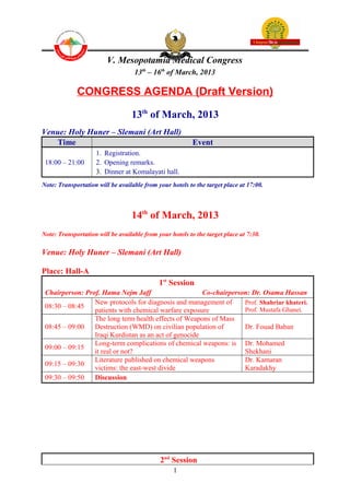 V. Mesopotamia Medical Congress
                                   13th – 16th of March, 2013

             CONGRESS AGENDA (Draft Version)

                                  13th of March, 2013
Venue: Holy Huner – Slemani (Art Hall)
   Time                                                   Event
                    1. Registration.
 18:00 – 21:00      2. Opening remarks.
                    3. Dinner at Komalayati hall.
Note: Transportation will be available from your hotels to the target place at 17:00.



                                  14th of March, 2013
Note: Transportation will be available from your hotels to the target place at 7:30.

Venue: Holy Huner – Slemani (Art Hall)

Place: Hall-A
                                             1st Session
 Chairperson: Prof. Hama Nejm Jaff                     Co-chairperson: Dr. Osama Hassan
                 New protocols for diagnosis and management of      Prof. Shahriar khateri.
 08:30 – 08:45                                                      Prof. Mustafa Ghanei.
                 patients with chemical warfare exposure
                 The long term health effects of Weapons of Mass
 08:45 – 09:00   Destruction (WMD) on civilian population of        Dr. Fouad Baban
                 Iraqi Kurdistan as an act of genocide
                 Long-term complications of chemical weapons: is Dr. Mohamed
 09:00 – 09:15
                 it real or not?                                    Shekhani
                 Literature published on chemical weapons           Dr. Kamaran
 09:15 – 09:30
                 victims: the east-west divide                      Karadakhy
 09:30 – 09:50   Discussion




                                             2nd Session
                                                  1
 
