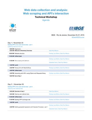 Web data collection and analysis:
Web scraping and API’s interaction
Technical Workshop
Agenda
IBGE - Rio de Janiero, November 25-27, 2019
#Data4SDCourse
Day 1 | November 25
Building PPP's from web derived data - part 1
Collecting data from the web
9:00 AM Registration
9:30 AM Welcome & Workshop Overview Data-Pop Alliance
10:00 AM Website structure Rodrigo Lara Molina, Data-Pop Alliance
11:00 AM Coffee break
11:30 AM Web scraping with Selenium
Rodrigo Lara Molina, Data-Pop Alliance
Sebastián Arpón, Data-Pop Alliance
1:00 PM Lunch
2:30 PM Parsing html with BeautifulSoup Rodrigo Lara Molina, Data-Pop Alliance
4:00 PM Coffee break
4:30 PM Interacting with API’s using Python and Requests library Rodrigo Lara Molina, Data-Pop Alliance
6:00 PM End of Day 1
Day 2 | November 26
Building PPP's from web derived data - part 2
Analyzing web collected data
9:30 AM Overview of day 2 Data-Pop Alliance
9:45 AM Cleaning web collected data Rodrigo Lara Molina, Data-Pop Alliance
11:00 AM Coffee break
11:30 AM Building PPP exchange rate Rodrigo Lara Molina, Data-Pop Alliance
1:00 PM Lunch
2:30 PM Building geospatial regressions with Gaussian Processes - part 1
Rodrigo Lara Molina, Data-Pop Alliance
Sebastián Arpón, Data-Pop Alliance
 