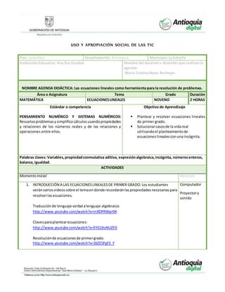 USO Y APROPIACIÓN SOCIAL DE LAS TIC
País: Colombia Departamento: Antioquia Municipio:La Estrella
InstituciónEducativa: Ana Eva Escobar Nombre del docente o docentesque realizanla
agenda:
María CristinaRojas Restrepo
NOMBRE AGENDA DIDÁCTICA: Las ecuaciones lineales como herramienta para la resolución de problemas.
Área o Asignatura Tema Grado Duración
MATEMÁTICA ECUACIONESLINEALES NOVENO 2 HORAS
Estándar o competencia
PENSAMIENTO NUMÉRICO Y SISTEMAS NUMÉRICOS:
Resuelvoproblemasysimplificocálculosusandopropiedades
y relaciones de los números reales y de las relaciones y
operaciones entre ellos.
Objetivo de Aprendizaje
 Plantear y resolver ecuaciones lineales
de primer grado.
 Solucionarcasosde la vidareal
utilizandoel planteamientode
ecuacioneslinealesconunaincógnita.
Palabras claves: Variables,propiedadconmutativa aditiva, expresiónalgebraica,incógnita, númerosenteros,
balanza, igualdad.
ACTIVIDADES
Momento Inicial Recursos
1. INTRODUCCIÓN A LAS ECUACIONESLINEALESDE PRIMER GRADO:Los estudiantes
veránvariosvideossobre el temaendonde recordaránlaspropiedadesnecesariaspara
resolverlasecuaciones.
Traducciónde lenguaje verbal alenguaje algebraico:
http://www.youtube.com/watch?v=inXDPRWpr04
Clavesparaplantearecuaciones:
http://www.youtube.com/watch?v=EYG1XvNUZF0
Resoluciónde ecuacionesde primergrado:
http://www.youtube.com/watch?v=26ZE5Pgf3_Y
Computador
Proyectory
sonido
 