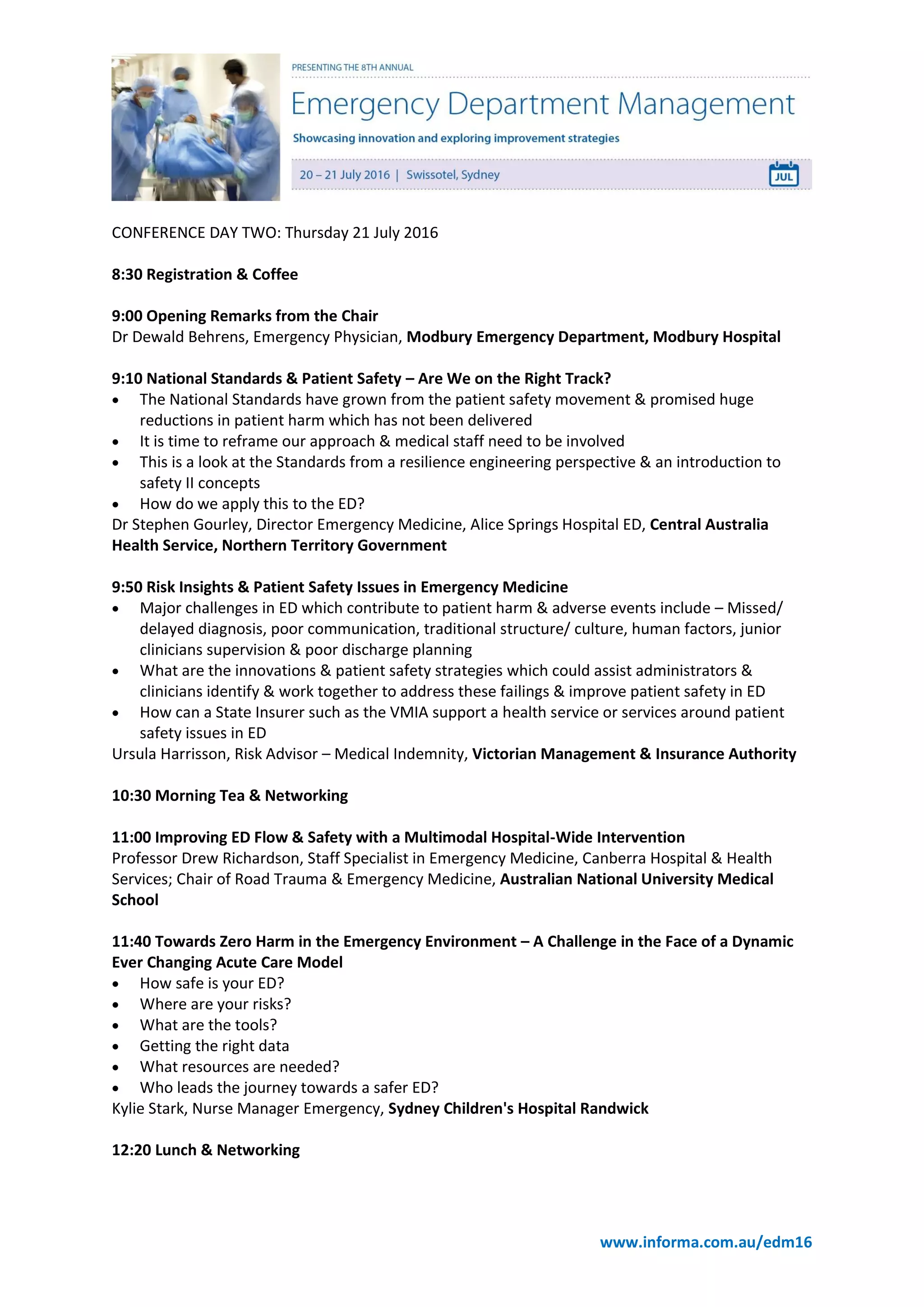 www.informa.com.au/edm16
CONFERENCE DAY TWO: Thursday 21 July 2016
8:30 Registration & Coffee
9:00 Opening Remarks from the Chair
Dr Dewald Behrens, Emergency Physician, Modbury Emergency Department, Modbury Hospital
9:10 National Standards & Patient Safety – Are We on the Right Track?
 The National Standards have grown from the patient safety movement & promised huge
reductions in patient harm which has not been delivered
 It is time to reframe our approach & medical staff need to be involved
 This is a look at the Standards from a resilience engineering perspective & an introduction to
safety II concepts
 How do we apply this to the ED?
Dr Stephen Gourley, Director Emergency Medicine, Alice Springs Hospital ED, Central Australia
Health Service, Northern Territory Government
9:50 Risk Insights & Patient Safety Issues in Emergency Medicine
 Major challenges in ED which contribute to patient harm & adverse events include – Missed/
delayed diagnosis, poor communication, traditional structure/ culture, human factors, junior
clinicians supervision & poor discharge planning
 What are the innovations & patient safety strategies which could assist administrators &
clinicians identify & work together to address these failings & improve patient safety in ED
 How can a State Insurer such as the VMIA support a health service or services around patient
safety issues in ED
Ursula Harrisson, Risk Advisor – Medical Indemnity, Victorian Management & Insurance Authority
10:30 Morning Tea & Networking
11:00 Improving ED Flow & Safety with a Multimodal Hospital-Wide Intervention
Professor Drew Richardson, Staff Specialist in Emergency Medicine, Canberra Hospital & Health
Services; Chair of Road Trauma & Emergency Medicine, Australian National University Medical
School
11:40 Towards Zero Harm in the Emergency Environment – A Challenge in the Face of a Dynamic
Ever Changing Acute Care Model
 How safe is your ED?
 Where are your risks?
 What are the tools?
 Getting the right data
 What resources are needed?
 Who leads the journey towards a safer ED?
Kylie Stark, Nurse Manager Emergency, Sydney Children's Hospital Randwick
12:20 Lunch & Networking
 