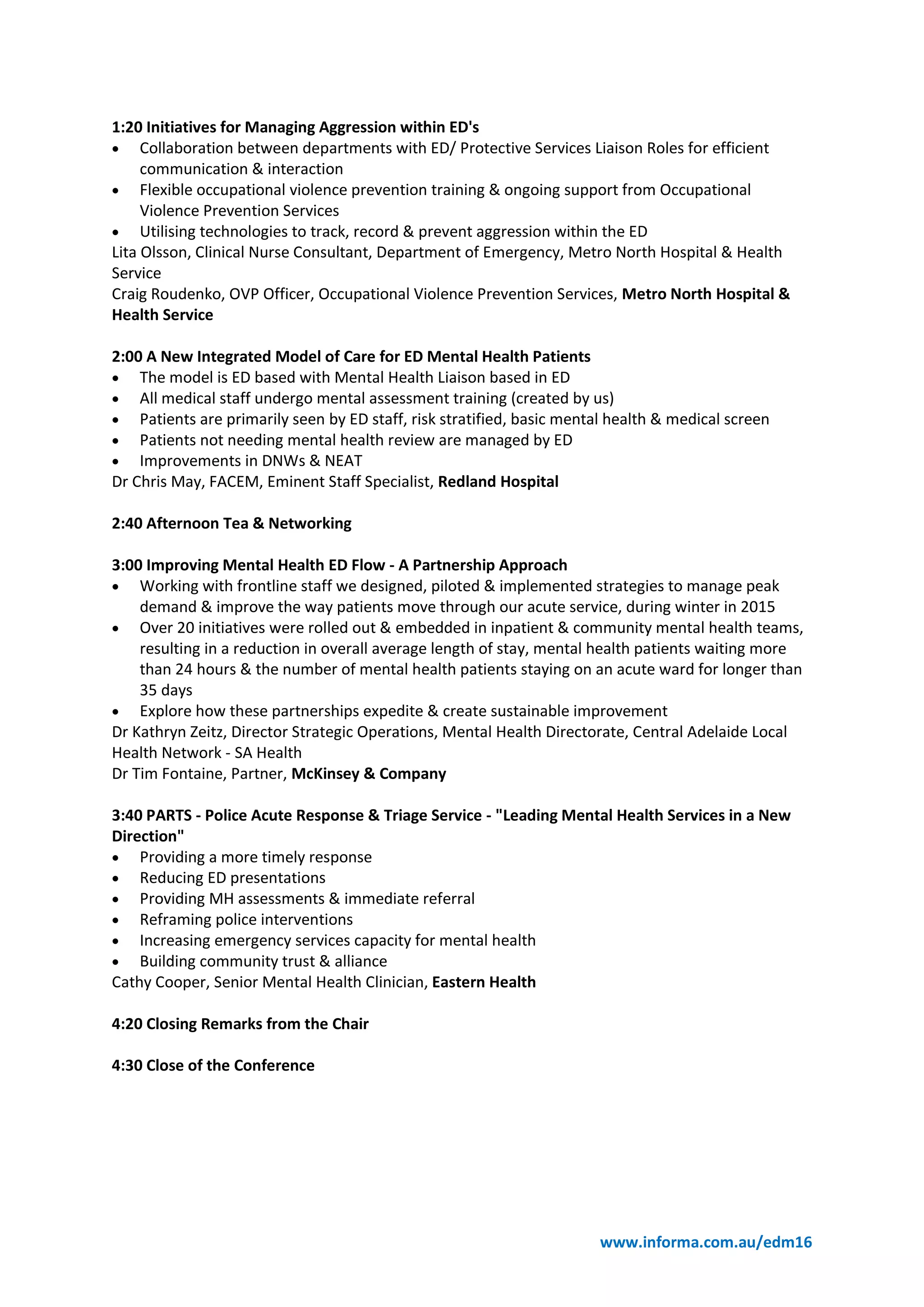 www.informa.com.au/edm16
1:20 Initiatives for Managing Aggression within ED's
 Collaboration between departments with ED/ Protective Services Liaison Roles for efficient
communication & interaction
 Flexible occupational violence prevention training & ongoing support from Occupational
Violence Prevention Services
 Utilising technologies to track, record & prevent aggression within the ED
Lita Olsson, Clinical Nurse Consultant, Department of Emergency, Metro North Hospital & Health
Service
Craig Roudenko, OVP Officer, Occupational Violence Prevention Services, Metro North Hospital &
Health Service
2:00 A New Integrated Model of Care for ED Mental Health Patients
 The model is ED based with Mental Health Liaison based in ED
 All medical staff undergo mental assessment training (created by us)
 Patients are primarily seen by ED staff, risk stratified, basic mental health & medical screen
 Patients not needing mental health review are managed by ED
 Improvements in DNWs & NEAT
Dr Chris May, FACEM, Eminent Staff Specialist, Redland Hospital
2:40 Afternoon Tea & Networking
3:00 Improving Mental Health ED Flow - A Partnership Approach
 Working with frontline staff we designed, piloted & implemented strategies to manage peak
demand & improve the way patients move through our acute service, during winter in 2015
 Over 20 initiatives were rolled out & embedded in inpatient & community mental health teams,
resulting in a reduction in overall average length of stay, mental health patients waiting more
than 24 hours & the number of mental health patients staying on an acute ward for longer than
35 days
 Explore how these partnerships expedite & create sustainable improvement
Dr Kathryn Zeitz, Director Strategic Operations, Mental Health Directorate, Central Adelaide Local
Health Network - SA Health
Dr Tim Fontaine, Partner, McKinsey & Company
3:40 PARTS - Police Acute Response & Triage Service - "Leading Mental Health Services in a New
Direction"
 Providing a more timely response
 Reducing ED presentations
 Providing MH assessments & immediate referral
 Reframing police interventions
 Increasing emergency services capacity for mental health
 Building community trust & alliance
Cathy Cooper, Senior Mental Health Clinician, Eastern Health
4:20 Closing Remarks from the Chair
4:30 Close of the Conference
 